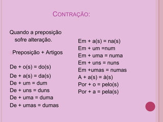 CONTRAÇÃO:
Quando a preposição
sofre alteração.
�Preposição + Artigos
De + o(s) = do(s)
De + a(s) = da(s)
De + um = dum
De + uns = duns
De + uma = duma
De + umas = dumas
Em + a(s) = na(s)
Em + um =num
Em + uma = numa
Em + uns = nuns
Em +umas = numas
A + a(s) = à(s)
Por + o = pelo(s)
Por + a = pela(s)
 