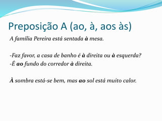 Preposição A (ao, à, aos às)
A família Pereira está sentada à mesa.
-Faz favor, a casa de banho é à direita ou à esquerda?
-É ao fundo do corredor à direita.
À sombra está-se bem, mas ao sol está muito calor.
 