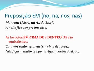 Preposição EM (no, na, nos, nas)
Moro em Lisboa, na Av. do Brasil.
À noite fico sempre em casa.
As locuções EM CIMA DE e DENTRO DE são
equivalentes:
Os livros estão na mesa (em cima da mesa).
Não fiquem muito tempo na água (dentra da água).
 