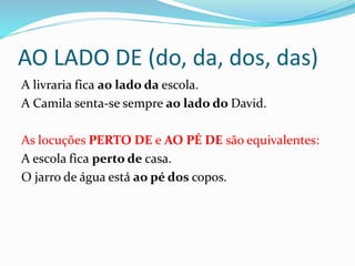 AO LADO DE (do, da, dos, das)
A livraria fica ao lado da escola.
A Camila senta-se sempre ao lado do David.
As locuções PERTO DE e AO PÉ DE são equivalentes:
A escola fica perto de casa.
O jarro de água está ao pé dos copos.
 
