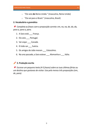 PORTUGUES PARA TODOS A1
3
o "Ele veio do Reino Unido." (masculino, Reino Unido)
o "Ela vai para o Brasil." (masculino, Brasil)
2. Vocabulário e gramática
Completa as frases com a preposição correta: em, no, na, de, do, da,
para o, para a, para.
1. A Sara está ___ França.
2. Ela veio ___ Portugal.
3. Vai viajar ___ Canadá.
4. O João vai ___ Suécia.
5. Os amigos do João moram ___ Estocolmo.
6. No ano passado, a Sara esteve ___ Alemanha e ___ Itália.
3. Produção escrita
Escreve um pequeno texto (4-5 frases) sobre as tuas últimas férias ou
um destino que gostavas de visitar. Usa pelo menos três preposições (em,
de, para).
 