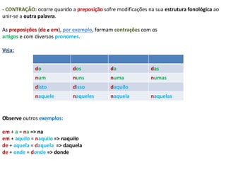 - CONTRAÇÃO: ocorre quando a preposição sofre modificações na sua estrutura fonológica ao 
unir-se a outra palavra. 
As preposições (de e em), por exemplo, formam contrações com os 
artigos e com diversos pronomes. 
Veja: 
do dos da das 
num nuns numa numas 
disto disso daquilo 
naquele naqueles naquela naquelas 
Observe outros exemplos: 
em + a = na => na 
em + aquilo = naquilo => naquilo 
de + aquela = daquela => daquela 
de + onde = donde => donde 
 