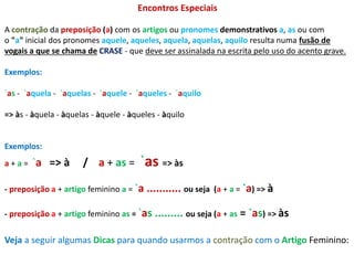 Encontros Especiais 
A contração da preposição (a) com os artigos ou pronomes demonstrativos a, as ou com 
o "a" inicial dos pronomes aquele, aqueles, aquela, aquelas, aquilo resulta numa fusão de 
vogais a que se chama de CRASE - que deve ser assinalada na escrita pelo uso do acento grave. 
Exemplos: 
`as - `aquela - `aquelas - `aquele - `aqueles - `aquilo 
=> às - àquela - àquelas - àquele - àqueles - àquilo 
Exemplos: 
a + a = `a => à / a + as = `as => às 
- preposição a + artigo feminino a = `a ........... ou seja (a + a = `a) => à 
- preposição a + artigo feminino as = `as ......... ou seja (a + as = `as) => às 
Veja a seguir algumas Dicas para quando usarmos a contração com o Artigo Feminino: 
 