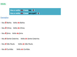 DICAS: 
Exemplos: 
Vou e volto da Crase há. (à) 
Vou e volto de Crase pra quê? (a) 
- Vou à Bahia. Volto da Bahia. 
- Vou à China. Volto da China. 
- Vou à feira. Volto da feira. 
- Vou a Santa Catarina. Volto de Santa Catarina. 
- Vou a São Paulo. Volto de São Paulo. 
- Vou a Curitiba. Volto de Curitiba. 
 