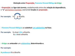 Distinção entre Preposição, Pronome Pessoal Oblíquo e Artigo 
- Preposição: ao ligar dois termos, estabelecendo entre eles relação de dependência, 
o "a" permanece invariável, exercendo função de preposição. 
Por exemplo: Fui a Brasília. 
- Pronome Pessoal Oblíquo: ao substituir um substantivo na frase. 
Por exemplo: Eu levei Júlia a Brasília. 
Eu a levei a Brasília. 
- Artigo: ao anteceder um substantivo, determinando-o. 
Por exemplo: 
A professora foi a Brasília. 
 