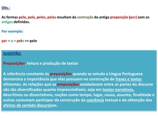 Obs.: 
As formas pelo, pela, pelos, pelas resultam da contração da antiga preposição (per) com os 
artigos definidos. 
Por exemplo: 
per + o = pelo => pelo 
SUGESTÃO: 
Preposições, leitura e produção de textos 
A referência constante às preposições quando se estuda a Língua Portuguesa 
demonstra a importância que elas possuem na construção de frases e textos 
eficientes. As relações que as preposições estabelecem entre as partes do discurso 
são tão diversificadas quanto imprescindíveis; seja em textos narrativos, 
descritivos ou dissertativos, noções como tempo, lugar, causa, assunto, finalidade e 
outras costumam participar da construção da coerência textual e da obtenção dos 
efeitos de sentido discursivos. 
 