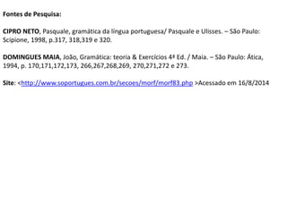 Fontes de Pesquisa: 
CIPRO NETO, Pasquale, gramática da língua portuguesa/ Pasquale e Ulisses. – São Paulo: 
Scipione, 1998, p.317, 318,319 e 320. 
DOMINGUES MAIA, João, Gramática: teoria & Exercícios 4ª Ed. / Maia. – São Paulo: Ática, 
1994, p. 170,171,172,173, 266,267,268,269, 270,271,272 e 273. 
Site: <http://www.soportugues.com.br/secoes/morf/morf83.php >Acessado em 16/8/2014 
 