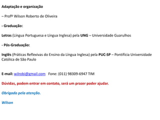 Adaptação e organização 
– Profº Wilson Roberto de Oliveira 
- Graduação: 
Letras (Língua Portuguesa e Língua Inglesa) pela UNG – Universidade Guarulhos 
- Pós-Graduação: 
Inglês (Práticas Reflexivas do Ensino da Língua Inglesa) pela PUC-SP – Pontifícia Universidade 
Católica de São Paulo 
E-mail: wilrobi@gmail.com Fone: (011) 98309-6947 TIM 
Dúvidas, podem entrar em contato, será um prazer poder ajudar. 
Obrigado pela atenção. 
Wilson 
