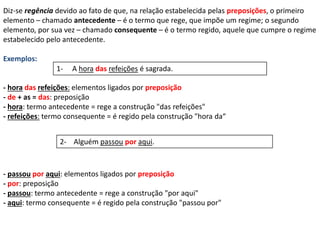 Diz-se regência devido ao fato de que, na relação estabelecida pelas preposições, o primeiro 
elemento – chamado antecedente – é o termo que rege, que impõe um regime; o segundo 
elemento, por sua vez – chamado consequente – é o termo regido, aquele que cumpre o regime 
estabelecido pelo antecedente. 
Exemplos: 
1- A hora das refeições é sagrada. 
- hora das refeições: elementos ligados por preposição 
- de + as = das: preposição 
- hora: termo antecedente = rege a construção "das refeições" 
- refeições: termo consequente = é regido pela construção "hora da“ 
2- Alguém passou por aqui. 
- passou por aqui: elementos ligados por preposição 
- por: preposição 
- passou: termo antecedente = rege a construção "por aqui" 
- aqui: termo consequente = é regido pela construção "passou por" 
 