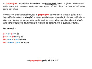 As preposições são palavras invariáveis, pois não sofrem flexão de gênero, número ou 
variação em grau como os nomes, nem de pessoa, número, tempo, modo, aspecto e voz 
como os verbos. 
No entanto, em diversas situações as preposições se combinam a outras palavras da 
língua (fenômeno da contração) e, assim, estabelecem uma relação de concordância em 
gênero e número com essas palavras às quais se ligam. Mesmo assim, não se trata de 
uma variação própria da preposição, mas sim da palavra com a qual ela se funde. 
Por exemplo: 
de + o = do => do 
por + a = pela => pela 
em + um = num => num 
em + uma = numa => numa 
As preposições podem introduzir: 
 