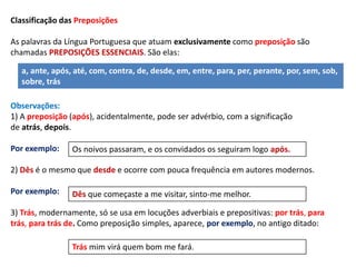 Classificação das Preposições 
As palavras da Língua Portuguesa que atuam exclusivamente como preposição são 
chamadas PREPOSIÇÕES ESSENCIAIS. São elas: 
a, ante, após, até, com, contra, de, desde, em, entre, para, per, perante, por, sem, sob, 
sobre, trás 
Observações: 
1) A preposição (após), acidentalmente, pode ser advérbio, com a significação 
de atrás, depois. 
Por exemplo: 
Os noivos passaram, e os convidados os seguiram logo após. 
2) Dês é o mesmo que desde e ocorre com pouca frequência em autores modernos. 
Por exemplo: 
Dês que começaste a me visitar, sinto-me melhor. 
3) Trás, modernamente, só se usa em locuções adverbiais e prepositivas: por trás, para 
trás, para trás de. Como preposição simples, aparece, por exemplo, no antigo ditado: 
Trás mim virá quem bom me fará. 
 