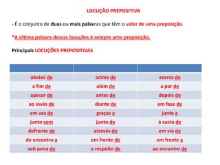 LOCUÇÃO PREPOSITIVA 
- É o conjunto de duas ou mais palavras que têm o valor de uma preposição. 
*A última palavra dessas locuções é sempre uma preposição. 
Principais LOCUÇÕES PREPOSITIVAS 
abaixo de acima de acerca de 
a fim de além de a par de 
apesar de antes de depois de 
ao invés de diante de em fase de 
em vez de graças a junto a 
junto com junto de à custa de 
defronte de através de em via de 
de encontro a em frente de em frente a 
sob pena de a respeito de ao encontro de 
 