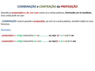 COMBINAÇÃO e CONTRAÇÃO da PREPOSIÇÃO 
Quando as preposições a, de, em e per unem-se a certas palavras, formando um só vocábulo, 
essa união pode ser por: 
- COMBINAÇÃO: ocorre quando a preposição, ao unir-se a outra palavra, mantém todos os seus 
fonemas. 
Exemplos: 
- preposição a + artigo masculino o = ao ............. ou seja (a + o = ao) => ao 
- preposição a + artigo masculino os = aos .......... ou seja (a + os = aos) => aos 
 