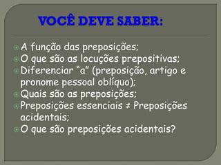 A função das preposições;
O que são as locuções prepositivas;
Diferenciar “a” (preposição, artigo e
pronome pessoal oblíquo);
Quais são as preposições;
Preposições essenciais ≠ Preposições
acidentais;
O que são preposições acidentais?
 