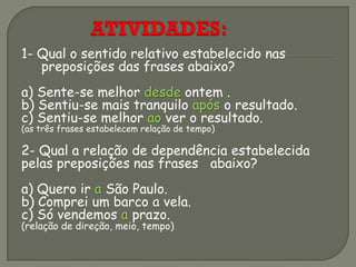 1- Qual o sentido relativo estabelecido nas
preposições das frases abaixo?
a) Sente-se melhor desde ontem .
b) Sentiu-se mais tranquilo após o resultado.
c) Sentiu-se melhor ao ver o resultado.
(as três frases estabelecem relação de tempo)
2- Qual a relação de dependência estabelecida
pelas preposições nas frases abaixo?
a) Quero ir a São Paulo.
b) Comprei um barco a vela.
c) Só vendemos a prazo.
(relação de direção, meio, tempo)
 