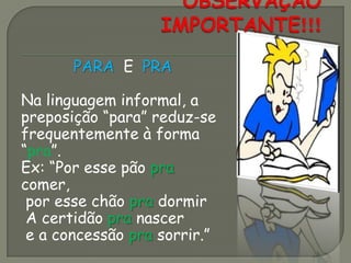 PARA E PRA
Na linguagem informal, a
preposição “para” reduz-se
frequentemente à forma
“pra”.
Ex: “Por esse pão pra
comer,
por esse chão pra dormir
A certidão pra nascer
e a concessão pra sorrir.”
 