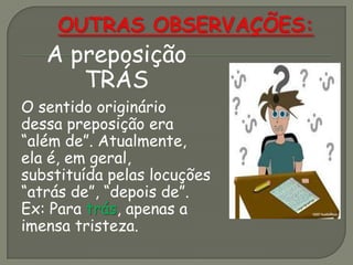 A preposição
TRÁS
O sentido originário
dessa preposição era
“além de”. Atualmente,
ela é, em geral,
substituída pelas locuções
“atrás de”, “depois de”.
Ex: Para trás, apenas a
imensa tristeza.
 
