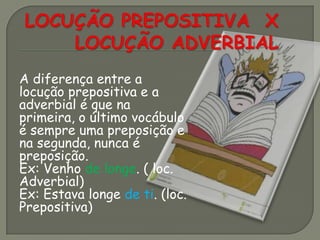 A diferença entre a
locução prepositiva e a
adverbial é que na
primeira, o último vocábulo
é sempre uma preposição e
na segunda, nunca é
preposição.
Ex: Venho de longe. ( loc.
Adverbial)
Ex: Estava longe de ti. (loc.
Prepositiva)
 