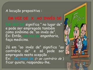 A locução prepositiva :
EM VEZ DE X AO INVÉS DE
EM VEZ DE significa “ no lugar de”
e pode ser empregada também
como sinônima de “ao invés de”.
Ex: Então, em vez de engenharia,
faça medicina.
Já em “ao invés de” significa “ao
contrário de” e só pode ser
empregada nesta acepção .
Ex: Ao invés de (= ao contrário de )
ficar quieta, respondeu-lhe.
 