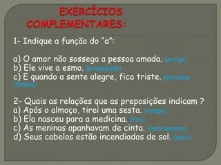 1- Indique a função do “a”:
a) O amor não sossega a pessoa amada. (artigo)
b) Ele vive a esmo. (preposição)
c) E quando a sente alegre, fica triste. (pronome
Oblíquo)
2- Quais as relações que as preposições indicam ?
a) Após o almoço, tirei uma sesta. (tempo)
b) Ela nasceu para a medicina. (fim)
c) As meninas apanhavam de cinta. (instrumento)
d) Seus cabelos estão incendiados de sol. (meio)
 