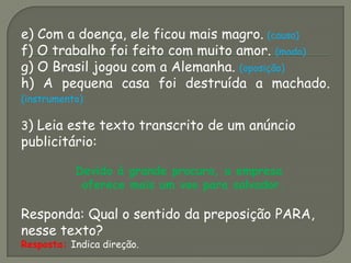 e) Com a doença, ele ficou mais magro. (causa)
f) O trabalho foi feito com muito amor. (modo)
g) O Brasil jogou com a Alemanha. (oposição)
h) A pequena casa foi destruída a machado.
(instrumento)
3) Leia este texto transcrito de um anúncio
publicitário:
Devido à grande procura, a empresa
oferece mais um voo para salvador.
Responda: Qual o sentido da preposição PARA,
nesse texto?
Resposta: Indica direção.
 
