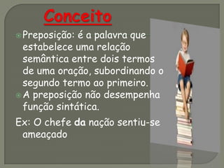 Preposição: é a palavra que
estabelece uma relação
semântica entre dois termos
de uma oração, subordinando o
segundo termo ao primeiro.
A preposição não desempenha
função sintática.
Ex: O chefe da nação sentiu-se
ameaçado
 