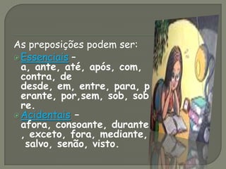 As preposições podem ser:
Essenciais –
a, ante, até, após, com,
contra, de
desde, em, entre, para, p
erante, por,sem, sob, sob
re.
Acidentais –
afora, consoante, durante
, exceto, fora, mediante,
salvo, senão, visto.
 