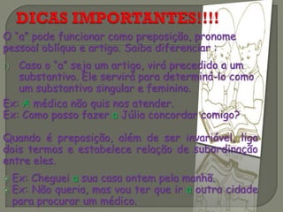 O “a” pode funcionar como preposição, pronome
pessoal oblíquo e artigo. Saiba diferenciar :
1) Caso o “a” seja um artigo, virá precedido a um
substantivo. Ele servirá para determiná-lo como
um substantivo singular e feminino.
Ex: A médica não quis nos atender.
Ex: Como posso fazer a Júlia concordar comigo?
Quando é preposição, além de ser invariável, liga
dois termos e estabelece relação de subordinação
entre eles.
 Ex: Cheguei a sua casa ontem pela manhã.
 Ex: Não queria, mas vou ter que ir a outra cidade
para procurar um médico.
 