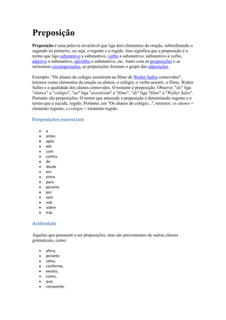 Preposição
Preposição é uma palavra invariável que liga dois elementos da oração, subordinando o
segundo ao primeiro, ou seja, o regente e o regido. Isso significa que a preposição é o
termo que liga substantivo a substantivo, verbo a substantivo, substantivo a verbo,
adjetivo a substantivo, advérbio a substantivo, etc. Junto com as posposições e as
raríssimas circumposições, as preposições formam o grupo das adposições.
Exemplo: "Os alunos do colégio assistiram ao filme de Walter Salles comovidos",
teremos como elementos da oração os alunos, o colégio, o verbo assistir, o filme, Walter
Salles e a qualidade dos alunos comovidos. O restante é preposição. Observe: "do" liga
"alunos" a "colégio", "ao" liga "assistiram" a "filme", "de" liga "filme" a "Walter Sales".
Portanto são preposições. O termo que antecede a preposição é denominado regente e o
termo que a sucede, regido. Portanto, em "Os alunos do colégio...", teremos: os alunos =
elemento regente; o colégio = elemento regido.
Preposições essenciais
a
antes
após
até
com
contra
de
desde
em
entre
para
perante
por
sem
sob
sobre
trás
Acidentais
Aquelas que passaram a ser preposições, mas são provenientes de outras classes
gramaticais, como:
afora,
perante
salvo,
conforme,
exceto,
como,
que,
consoante,
 