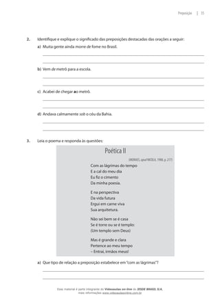 2.	 Identifique e explique o significado das preposições destacadas das orações a seguir:
a)	 Muita gente ainda morre de fome no Brasil.
b)	 Vem de metrô para a escola.
c)	 Acabei de chegar ao metrô.
d)	 Andava calmamente sob o céu da Bahia.
3.	 Leia o poema e responda às questões:
Poética II
(MORAES, apud NICOLA, 1988, p. 217)
Com as lágrimas do tempo
E a cal do meu dia
Eu fiz o cimento
Da minha poesia.
E na perspectiva
Da vida futura
Ergui em carne viva
Sua arquitetura.
Não sei bem se é casa
Se é torre ou se é templo:
(Um templo sem Deus)
Mas é grande e clara
Pertence ao meu tempo
– Entrai, irmãos meus!
a)	 Que tipo de relação a preposição estabelece em“com as lágrimas”?
35|Preposição
Esse material é parte integrante do Videoaulas on-line do IESDE BRASIL S/A,
mais informações www.videoaulasonline.com.br
 