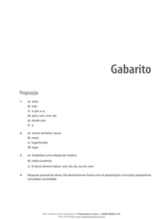 Gabarito
Preposição
1.	 a)	 ante;
b)	 sob;
c)	 a, por, a, a;
d)	 após, sem, com, de;
e)	 desde, por;
f)	 a.
2.	 a)	 morrer de fome: causa;
b)	 meio;
c)	 lugar(limite);
d)	 lugar.
3.	 a)	 Estabelece uma relação de matéria.
b)	 Indica ausência.
c)	 O aluno deverá indicar: com, do, da, na, em, sem.
4.	 Resposta pessoal do aluno. Ele deverá formar frases com as preposições e locuções prepositivas
estudadas na Unidade.
Esse material é parte integrante do Videoaulas on-line do IESDE BRASIL S/A,
mais informações www.videoaulasonline.com.br
 