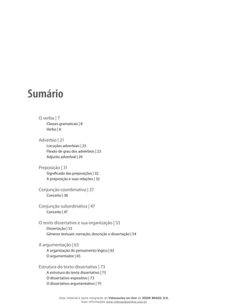 Sumário
O verbo | 7
Classes gramaticais | 8
Verbo | 8
Advérbio | 21
Locuções adverbiais | 23
Flexão de grau dos advérbios | 23
Adjunto adverbial | 24
Preposição | 31
Significado das preposições | 32
A preposição e suas relações | 32
Conjunção coordenativa | 37
Conceito | 38
Conjunção subordinativa | 47
Conceito | 47
O texto dissertativo e sua organização | 53
Dissertação | 53
Gêneros textuais: narração, descrição e dissertação | 54
A argumentação | 63
A organização do pensamento lógico | 63
O argumentador | 65
Estrutura do texto dissertativo | 73
A estrutura do texto dissertativo | 73
O dissertativo-expositivo | 73
O dissertativo-argumentativo | 75
Esse material é parte integrante do Videoaulas on-line do IESDE BRASIL S/A,
mais informações www.videoaulasonline.com.br
 