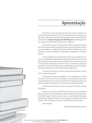 ApresentaçãoApresentação
Decorridos 75 anos do início do Curso de Letras no Brasil (a pri-
meira turma foi formada em 1933, no então Instituto Sedes Sapientae, em
São Paulo, onde hoje é a Pontifícia Universidade Católica de São Paulo-SP),
apresentamos Língua Portuguesa III: Morfologia II, disciplina que inte-
gra a grade curricular deste curso de Letras a distância.
O presente livro teve como principal objetivo descrever aspec­tos
da estrutura gramatical da Língua Portuguesa, a partir de critérios semân-
ticos, morfológicos e sintáticos. De forma específica, foi elaborado um es-
tudo sobre o Verbo, o Advérbio, a Preposição, a Conjunção e a Produção
Textual.
A necessidade de se comunicar bem tornou-se primordial em tem-
pos de sociedades ditas globalizadas. Sendo assim, dominar a norma culta
de uma língua é alicerce seguro para os profissionais de todas as áreas. Em
se tratando de profissionais da área de Letras, o domínio das estruturas
gramaticais da Língua Portuguesa é ponto de partida e, ao mesmo tempo,
ponto de chegada para um bom desempenho profissional.
Há muito que conhecer, estudar, compreender, aprender e ensinar
sobre a Língua Portuguesa.
Dos primeiros registros hieroglíficos até a linguagem da internet
de hoje, o homem deu início a uma viagem interminável pelo fascinante
mundo das palavras. E não sabemos tudo sobre a linguagem humana, não
sabemos ainda em que língua foi o primeiro grito, a primeira palavra.
Sendo assim, vamos, pois, conhecer um pouco mais sobre a Língua
Portuguesa.
Esperamos que você, aluno do Curso de Letras, futuro profissional,
possa aproveitar estas contribuições, cujas finalidades não são exaustivas.
A pretensão aqui é contribuir para o ensino e a aprendizagem da Língua
Portuguesa e despertar no aluno o interesse para o aprofundamento dos
estudos sobre a linguagem humana e suas diferentes manifestações.
Bons estudos!
Ana Nilce Rodrigues Barasnevicius
Esse material é parte integrante do Videoaulas on-line do IESDE BRASIL S/A,
mais informações www.videoaulasonline.com.br
 