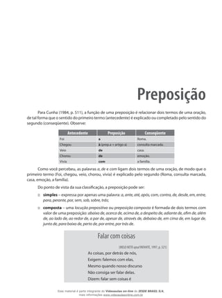 Preposição
Para Cunha (1984, p. 511), a função de uma preposição é relacionar dois termos de uma oração,
de tal forma que o sentido do primeiro termo (antecedente) é explicado ou completado pelo sentido do
segundo (conseqüente). Observe:
Antecedente Preposição Conseqüente
Foi a Roma.
Chegou à (prep.a + artigo a) consulta marcada.
Veio de casa.
Chorou de emoção.
Vivia com a família.
Como você percebeu, as palavras a, de e com ligam dois termos de uma oração, de modo que o
primeiro termo (Foi, chegou, veio, chorou, vivia) é explicado pelo segundo (Roma, consulta marcada,
casa, emoção, a família).
Do ponto de vista da sua classificação, a preposição pode ser:
simples::: – expressa por apenas uma palavra: a, ante, até, após, com, contra, de, desde, em, entre,
para, perante, por, sem, sob, sobre, trás;
composta::: – uma locução prepositiva ou preposição composta é formada de dois termos com
valor de uma preposição: abaixo de, acerca de, acima de, a despeito de, adiante de, afim de, além
de, ao lado de, ao redor de, a par de, apesar de, através de, debaixo de, em cima de, em lugar de,
junto de, para baixo de, perto de, por entre, por trás de.
Falar com coisas
(MELO NETO apud INFANTE, 1997, p. 321)
As coisas, por detrás de nós,
Exigem: falemos com elas,
Mesmo quando nosso discurso
Não consiga ser falar delas.
Dizem: falar sem coisas é
Esse material é parte integrante do Videoaulas on-line do IESDE BRASIL S/A,
mais informações www.videoaulasonline.com.br
 