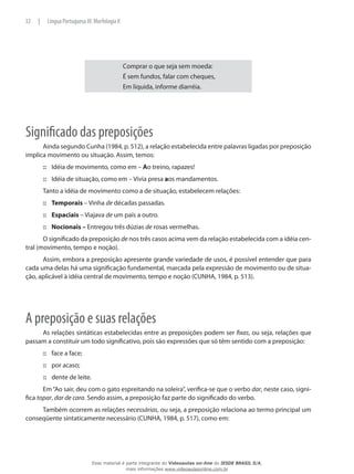 Comprar o que seja sem moeda:
É sem fundos, falar com cheques,
Em líquida, informe diarréia.
Significado das preposições
Ainda segundo Cunha (1984, p. 512), a relação estabelecida entre palavras ligadas por preposição
implica movimento ou situação. Assim, temos:
Idéia de movimento, como em –::: Ao treino, rapazes!
Idéia de situação, como em – Vivia presa::: aos mandamentos.
Tanto a idéia de movimento como a de situação, estabelecem relações:
Temporais::: – Vinha de décadas passadas.
Espaciais::: – Viajava de um país a outro.
Nocionais –::: Entregou três dúzias de rosas vermelhas.
O significado da preposição de nos três casos acima vem da relação estabelecida com a idéia cen-
tral (movimento, tempo e noção).
Assim, embora a preposição apresente grande variedade de usos, é possível entender que para
cada uma delas há uma significação fundamental, marcada pela expressão de movimento ou de situa-
ção, aplicável à idéia central de movimento, tempo e noção (CUNHA, 1984, p. 513).
A preposição e suas relações
As relações sintáticas estabelecidas entre as preposições podem ser fixas, ou seja, relações que
passam a constituir um todo significativo, pois são expressões que só têm sentido com a preposição:
face a face;:::
por acaso;:::
dente de leite.:::
Em“Ao sair, deu com o gato espreitando na soleira”, verifica-se que o verbo dar, neste caso, signi-
fica topar, dar de cara. Sendo assim, a preposição faz parte do significado do verbo.
Também ocorrem as relações necessárias, ou seja, a preposição relaciona ao termo principal um
conseqüente sintaticamente necessário (CUNHA, 1984, p. 517), como em:
32 | Língua Portuguesa III: Morfologia II
Esse material é parte integrante do Videoaulas on-line do IESDE BRASIL S/A,
mais informações www.videoaulasonline.com.br
 