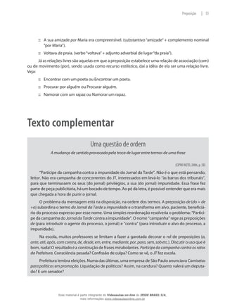 A sua amizade::: por Maria era compreensível. (substantivo “amizade” + complemento nominal
“por Maria”).
Voltava::: da praia. (verbo“voltava”+ adjunto adverbial de lugar“da praia”).
Já as relações livres são aquelas em que a preposição estabelece uma relação de associação (com)
ou de movimento (por), sendo usada como recurso estilístico, daí a idéia de ela ser uma relação livre.
Veja:
Encontrar com um poeta ou Encontrar um poeta.:::
Procurar por alguém ou Procurar alguém.:::
Namorar com um rapaz ou Namorar um rapaz.:::
Texto complementar
Uma questão de ordem
A mudança de sentido provocada pela troca de lugar entre termos de uma frase
(CIPRO NETO, 2006, p. 58)
“Participe da campanha contra a impunidade do Jornal da Tarde”. Não é o que está pensando,
leitor. Não era campanha de concorrentes do JT, interessados em levá-lo “às barras dos tribunais”,
para que terminassem os seus (do jornal) privilégios, a sua (do jornal) impunidade. Essa frase fez
parte de peça publicitária, há um bocado de tempo. Ao pé da letra, é possível entender que era mais
que chegada a hora de punir o jornal.
O problema da mensagem está na disposição, na ordem dos termos. A preposição de (do = de
+o) subordina o termo do Jornal da Tarde a impunidade e o transforma em alvo, paciente, beneficiá-
rio do processo expresso por esse nome. Uma simples reordenação resolveria o problema: “Partici-
pe da campanha do Jornal da Tarde contra a impunidade”. O nome “campanha” rege as preposições
de (para introduzir o agente do processo, o jornal) e “contra” (para introduzir o alvo do processo, a
impunidade).
Na escola, muitos professores se limitam a fazer a garotada decorar o rol de preposições (a,
ante,até,após,comcontra,de, desde, em, entre, mediante, por, para, sem, sob etc.). Discutir o uso que é
bom, nada! O resultado é a construção de frases mirabolantes. Participe da campanha contra os ratos
da Prefeitura. Consciência pesada? Confissão de culpa? Como se vê, o JT fez escola.
Prefeitura lembra eleições. Numa das últimas, uma empresa de São Paulo anunciava Camisetas
para políticos em promoção. Liquidação de políticos? Assim, na candura? Quanto valerá um deputa-
do? E um senador?
33|Preposição
Esse material é parte integrante do Videoaulas on-line do IESDE BRASIL S/A,
mais informações www.videoaulasonline.com.br
 