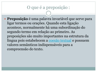 O que é a preposição : 
 Preposição é uma palavra invariável que serve para 
ligar termos ou orações. Quando esta ligação 
acontece, normalmente há uma subordinação do 
segundo termo em relação ao primeiro. As 
preposições são muito importantes na estrutura da 
língua pois estabelecem a coesão textual e possuem 
valores semânticos indispensáveis para a 
compreensão do texto. 
 