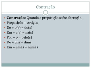 Contração 
 Contração: Quando a preposição sofre alteração. 
 Preposição + Artigos 
 De + o(s) = do(s) 
 Em + a(s) = na(s) 
 Por + o = pelo(s) 
 De + uns = duns 
 Em + umas = numas 
 