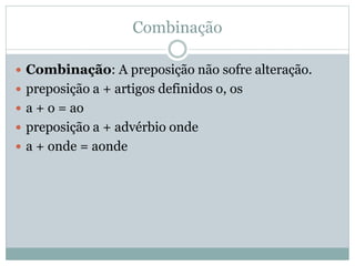 Combinação 
 Combinação: A preposição não sofre alteração. 
 preposição a + artigos definidos o, os 
 a + o = ao 
 preposição a + advérbio onde 
 a + onde = aonde 
 