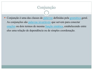 Conjunção 
 Conjunção é uma das classes de palavras definidas pela gramática geral. 
As conjunções são palavras invariáveis que servem para conectar 
orações ou dois termos de mesma função sintática, estabelecendo entre 
eles uma relação de dependência ou de simples coordenação. 
 