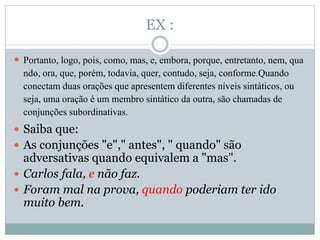 EX : 
 Portanto, logo, pois, como, mas, e, embora, porque, entretanto, nem, qua 
ndo, ora, que, porém, todavia, quer, contudo, seja, conforme.Quando 
conectam duas orações que apresentem diferentes níveis sintáticos, ou 
seja, uma oração é um membro sintático da outra, são chamadas de 
conjunções subordinativas. 
 Saiba que: 
 As conjunções "e"," antes", " quando" são 
adversativas quando equivalem a "mas". 
 Carlos fala, e não faz. 
 Foram mal na prova, quando poderiam ter ido 
muito bem. 
 