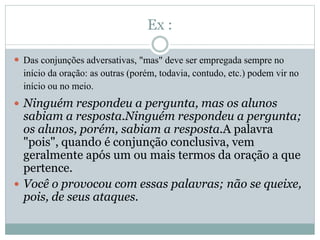 Ex : 
 Das conjunções adversativas, "mas" deve ser empregada sempre no 
início da oração: as outras (porém, todavia, contudo, etc.) podem vir no 
início ou no meio. 
 Ninguém respondeu a pergunta, mas os alunos 
sabiam a resposta.Ninguém respondeu a pergunta; 
os alunos, porém, sabiam a resposta.A palavra 
"pois", quando é conjunção conclusiva, vem 
geralmente após um ou mais termos da oração a que 
pertence. 
 Você o provocou com essas palavras; não se queixe, 
pois, de seus ataques. 
 