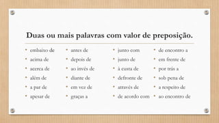 Duas ou mais palavras com valor de preposição.
• embaixo de
• acima de
• acerca de
• além de
• a par de
• apesar de
• antes de
• depois de
• ao invés de
• diante de
• em vez de
• graças a
• junto com
• junto de
• à custa de
• defronte de
• através de
• de acordo com
• de encontro a
• em frente de
• por trás a
• sob pena de
• a respeito de
• ao encontro de
 