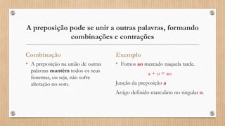 A preposição pode se unir a outras palavras, formando
combinações e contrações
Combinação
• A preposição na união de outras
palavras mantém todos os seus
fonemas, ou seja, não sofre
alteração no som.
Exemplo
• Fomos ao mercado naquela tarde.
a + o = ao
Junção da preposição a
Artigo definido masculino no singular o.
 
