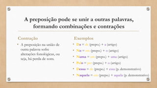A preposição pode se unir a outras palavras,
formando combinações e contrações
Contração
• A preposição na união de
outra palavra sofre
alterações fonológicas, ou
seja, há perda de sons.
Exemplos
• Da = de (prepo.) + a (artigo)
• No = em (prepo.) + o (artigo)
• Numa = em (prepo.) + uma (artigo)
• Pelo = per (prepo.) + o (artigo)
• Dessa = de (prepo.) + essa (p. demonstrativo)
• Naquela = em (prepo.) + aquela (p. demonstrativo)
 