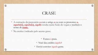 CRASE
• A contração da preposição a com o artigo a ou com os pronomes a,
aquele(s), aquela(s), aquilo resulta numa fusão de vogais e recebem o
nome de crase.
• Na escrita é indicado pelo acento grave.
• Fomos à praia.
• Você deu crédito àquilo?
• Enviei convites àquela gente.
 