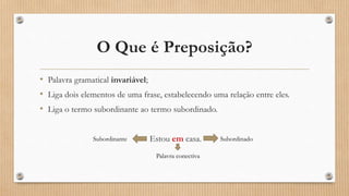 O Que é Preposição?
• Palavra gramatical invariável;
• Liga dois elementos de uma frase, estabelecendo uma relação entre eles.
• Liga o termo subordinante ao termo subordinado.
Estou em casa.Subordinante Subordinado
Palavra conectiva
 