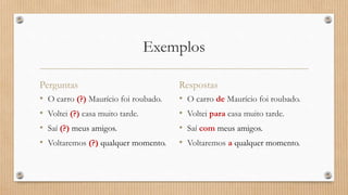 Exemplos
Perguntas
• O carro (?) Maurício foi roubado.
• Voltei (?) casa muito tarde.
• Saí (?) meus amigos.
• Voltaremos (?) qualquer momento.
Respostas
• O carro de Maurício foi roubado.
• Voltei para casa muito tarde.
• Saí com meus amigos.
• Voltaremos a qualquer momento.
 