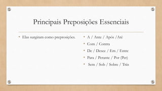 Principais Preposições Essenciais
• Elas surgiram como preprosições. • A / Ante / Após /Até
• Com / Contra
• De / Desce / Em / Entre
• Para / Perante / Por (Per)
• Sem / Sob / Sobre / Trás
 