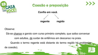 Confio em você.
regente regido
Observe:
Dá-se chance a garoto com curso primário completo, que saiba conversar
com adultos, de cuidar de enfermos em descanso na praia.
Quando o termo regente está distante do termo regido há problemas
de coesão).
 